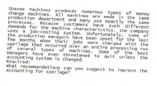 Shazam Machines produces numerous types of money change machines. All machines are made in the same production department and many use exactly the same processes. Because customers have such different demands for the machine characteristics, the company uses a job-costing system. Unfortunately, some of the production managers have been upset for the last few months when their jobs were charged with the spoilage that occurred over an entire processing run of several types of machines. Some of the best managers have even threatened to quit unless the accounting system is changed.
Required:
What recommendations can you suggest to improve the accounting for spoilage?