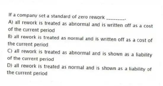 If a company set a standard of zero rework ________.
A) all rework is treated as abnormal and is written off as a cost of the current period
B) all rework is treated as normal and is written off as a cost of the current period
C) all rework is treated as abnormal and is shown as a liability of the current period
D) all rework is treated as normal and is shown as a liability of the current period