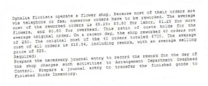 Dynalia Florists operate a flower shop. Because most of their orders are via telephone or fax, numerous orders have to be reworked. The average cost of the reworked orders is $5.25: $3.50 for labor, $1.25 for more flowers, and $0.50 for overhead. This ratio of costs holds for the average original order. On a recent day, the shop reworked 40 orders out of 250. The original cost of the 40 orders totaled $700. The average cost of all orders is $18.34, including rework, with an average selling price of $25.
Required:
Prepare the necessary journal entry to record the rework for the day if the shop charges such activities to Arrangement Department Overhead Control. Prepare a journal entry to transfer the finished goods to Finished Goods Inventory.