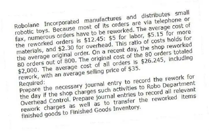 Robolane Incorporated manufactures and distributes small robotic toys. Because most of its orders are via telephone or fax, numerous orders have to be reworked. The average cost of the reworked orders is $12.45: $5 for labor, $5.15 for more materials, and $2.30 for overhead. This ratio of costs holds for the average original order. On a recent day, the shop reworked 80 orders out of 800. The original cost of the 80 orders totaled $2,000. The average cost of all orders is $26.245, including rework, with an average selling price of $35.
Required:
Prepare the necessary journal entry to record the rework for the day if the shop charges such activities to Robo Department Overhead Control. Prepare journal entries to record all relevant rework charges as well as to transfer the reworked items finished goods to Finished Goods Inventory.