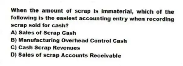 When the amount of scrap is immaterial, which of the following is the easiest accounting entry when recording scrap sold for cash?
A) Sales of Scrap Cash
B) Manufacturing Overhead Control Cash
C) Cash Scrap Revenues
D) Sales of scrap Accounts Receivable