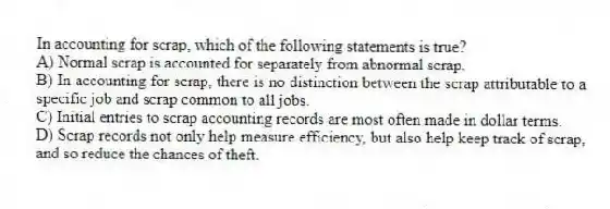 In accounting for scrap, which of the following statements is true?
A) Normal scrap is accounted for separately from abnormal scrap.
B) In accounting for scrap, there is no distinction between the scrap attributable to a specific job and scrap common to all jobs.
C) Initial entries to scrap accounting records are most often made in dollar terms.
D) Scrap records not only help measure efficiency, but also help keep track of scrap, and so reduce the chances of theft.