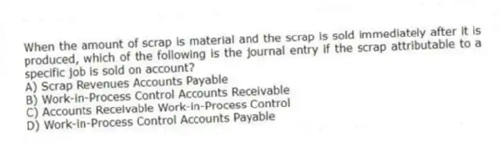 When the amount of scrap is material and the scrap is sold immediately after it is produced, which of the following is the journal entry if the scrap attributable to a specific job is sold on account?
A) Scrap Revenues Accounts Payable
B) Work-in-Process Control Accounts Receivable
C) Accounts Receivable Work-in-Process Control
D) Work-in-Process Control Accounts Payable