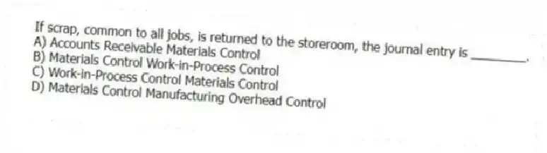 If scrap, common to all jobs, is returned to the storeroom, the journal entry is ________.
A) Accounts Receivable Materials Control
B) Materials Control Work-in-Process Control
C) Work-in-Process Control Materials Control
D) Materials Control Manufacturing Overhead Control