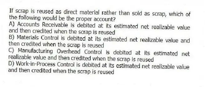 If scrap is reused as direct material rather than sold as scrap, which of the following would be the proper account?
A) Accounts Receivable is debited at its estimated net realizable value and then credited when the scrap is reused
B) Materials Control is debited at its estimated net realizable value and then credited when the scrap is reused
C) Manufacturing Overhead Control is debited at its estimated net realizable value and then credited when the scrap is reused
D) Work-in-Process Control is debited at its estimated net realizable value and then credited when the scrap is reused