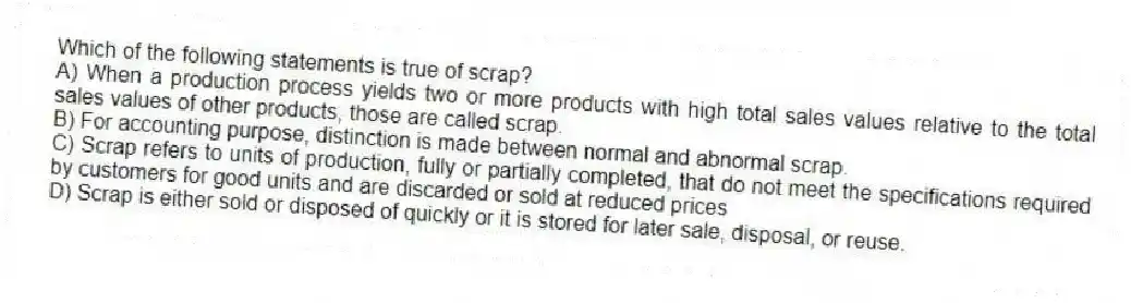 Which of the following statements is true of scrap?
A) When a production process yields two or more products with high total sales values relative to the total sales values of other products, those are called scrap.
B) For accounting purpose, distinction is made between normal and abnormal scrap.
C) Scrap refers to units of production, fully or partially completed, that do not meet the specifications required by customers for good units and are discarded or sold at reduced prices
D) Scrap is either sold or disposed of quickly or it is stored for later sale, disposal, or reuse.