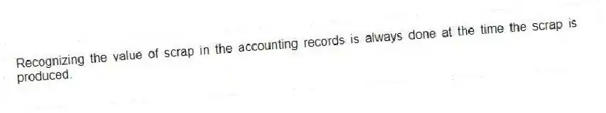 Recognizing the value of scrap in the accounting records is always done at the time the scrap is produced.