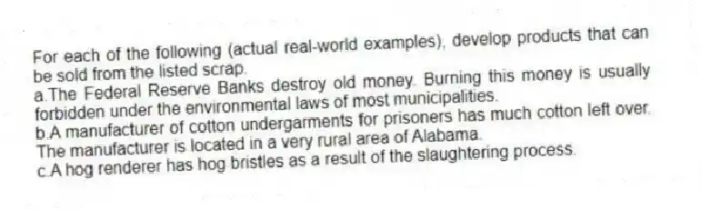 For each of the following (actual real-world examples), develop products that can be sold from the listed scrap.
a.The Federal Reserve Banks destroy old money. Burning this money is usually forbidden under the environmental laws of most municipalities.
b.A manufacturer of cotton undergarments for prisoners has much cotton left over. The manufacturer is located in a very rural area of Alabama.
c.A hog renderer has hog bristles as a result of the slaughtering process.