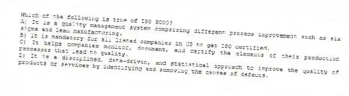 Which of the following is true of ISO 9000?
A) It is a quality management system comprising different process improvement such as six sigma and lean manufacturing.
B) It is mandatory for all listed companies in US to get ISO certified.
C) It helps companies monitor, document, and certify the elements of their production processes that lead to quality.
D) It is a disciplined, data-driven, and statistical approach to improve the quality of products or services by identifying and removing the causes of defects.