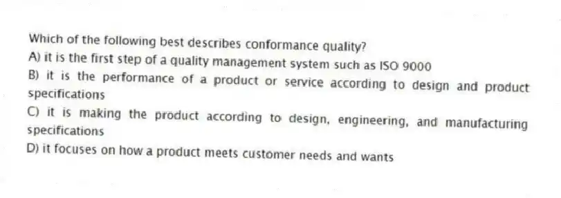 Which of the following best describes conformance quality?
A) it is the first step of a quality management system such as ISO 9000
B) it is the performance of a product or service according to design and product specifications
C) it is making the product according to design, engineering, and manufacturing specifications
D) it focuses on how a product meets customer needs and wants
