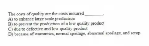 The costs of quality are the costs incurred ________.
A) to enhance large scale production
B) to prevent the production of a low quality product
C) due to defective and low quality product
D) because of warranties, normal spoilage, abnormal spoilage, and scrap