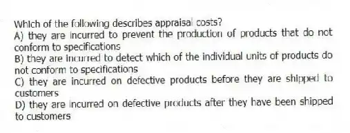Which of the following describes appraisal costs?
A) they are incurred to prevent the production of products that do not conform to specifications
B) they are incurred to detect which of the individual units of products do not conform to specifications
C) they are incurred on defective products before they are shipped to customers
D) they are incurred on defective products after they have been shipped to customers