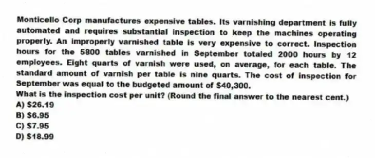 Monticello Corp manufactures expensive tables. Its varnishing department is fully automated and requires substantial inspection to keep the machines operating properly. An improperly varnished table is very expensive to correct. Inspection hours for the 5800 tables varnished in September totaled 2000 hours by 12 employees. Eight quarts of varnish were used, on average, for each table. The standard amount of varnish per table is nine quarts. The cost of inspection for September was equal to the budgeted amount of $40,300.
What is the inspection cost per unit? (Round the final answer to the nearest cent.)
A) $26.19
B) $6.95
C) $7.95
D) $18.99