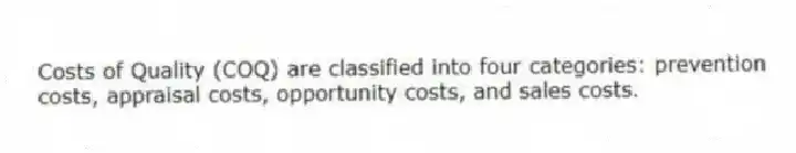 Costs of Quality (COQ) are classified into four categories: prevention costs, appraisal costs, opportunity costs, and sales costs.