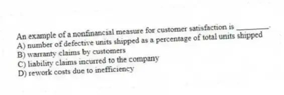 An example of a nonfinancial measure for customer satisfaction is ________.
A) number of defective units shipped as a percentage of total units shipped
B) warranty claims by customers
C) liability claims incurred to the company
D) rework costs due to inefficiency