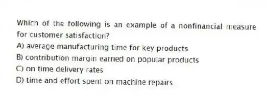 Which of the following is an example of a nonfinancial measure for customer satisfaction?
A) average manufacturing time for key products
B) contribution margin earned on popular products
C) on time delivery rates
D) time and effort spent on machine repairs