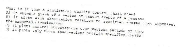 What is it that a statistical quality control chart does?
A) it shows a graph of a series of random events of a process
B) it plots each observation relative to specified ranges that represent the expected distribution
C) it plots control observations over various periods of time
D) it plots only those observations outside specified limits