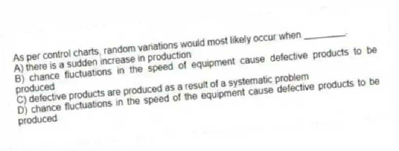 As per control charts, random variations would most likely occur when ________.
A) there is a sudden increase in production
B) chance fluctuations in the speed of equipment cause defective products to be produced
C) defective products are produced as a result of a systematic problem
D) chance fluctuations in the speed of the equipment cause defective products to be produced