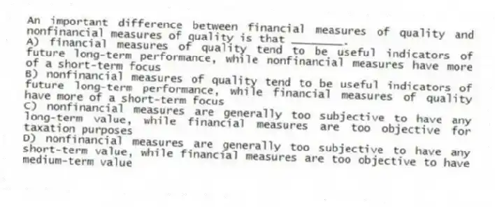 An important difference between financial measures of quality and nonfinancial measures of quality is that ________.
A) financial measures of quality tend to be useful indicators of future long-term performance, while nonfinancial measures have more of a short-term focus
B) nonfinancial measures of quality tend to be useful indicators of future long-term performance, while financial measures of quality have more of a short-term focus
C) nonfinancial measures are generally too subjective to have any long-term value, while financial measures are too objective for taxation purposes
D) nonfinancial measures are generally too subjective to have any short-term value, while financial measures are too objective to have medium-term value