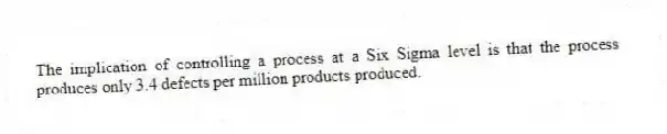 The implication of controlling a process at a Six Sigma level is that the process produces only 3.4 defects per million products produced.