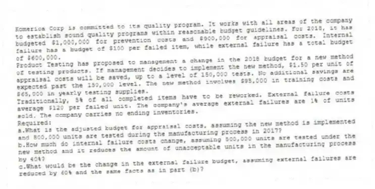 Komerica Corp is committed to its quality program. It works with all areas of the company to establish sound quality programs within reasonable budget guidelines. For 2018, it has budgeted $1,000,000 for prevention costs and $900,000 for appraisal costs. Internal failure has a budget of $100 per failed item, while external failure has a total budget of $600,000.
Product Testing has proposed to management a change in the 2018 budget for a new method of testing products. If management decides to implement the new method, $1.50 per unit of appraisal costs will be saved, up to a level of 150,000 tests. No additional savings are expected past the 150,000 level. The new method involves $95,000 in training costs and $65,000 in yearly testing supplies.
Traditionally, 5% of all completed items have to be reworked. External failure costs average $120 per failed unit. The company's average external failures are 1% of units sold. The company carries no ending inventories.
Required:
a.What is the adjusted budget for appraisal costs, assuming the new method is implemented and 800,000 units are tested during the manufacturing process in 2017?
b.How much do internal failure costs change, assuming 500,000 units are tested under the new method and it reduces the amount of unacceptable units in the manufacturing process by 40%?
c.What would be the change in the external failure budget, assuming external failures are reduced by 60% and the same facts as in part (b)?