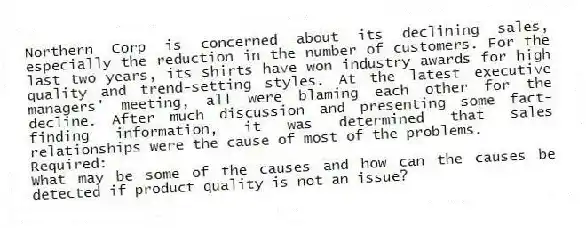 Northern Corp is concerned about its declining sales, especially the reduction in the number of customers. For the last two years, its shirts have won industry awards for high quality and trend-setting styles. At the latest executive managers' meeting, all were blaming each other for the decline. After much discussion and presenting some fact-finding information, it was determined that sales relationships were the cause of most of the problems.
Required:
What may be some of the causes and how can the causes be detected if product quality is not an issue?