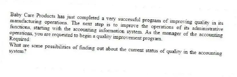 Baby Care Products has just completed a very successful program of improving quality in its manufacturing operations. The next step is to improve the operations of its administrative functions, starting with the accounting information system. As the manager of the accounting operations, you are requested to begin a quality improvement program.
Required:
What are some possibilities of finding out about the current status of quality in the accounting system?