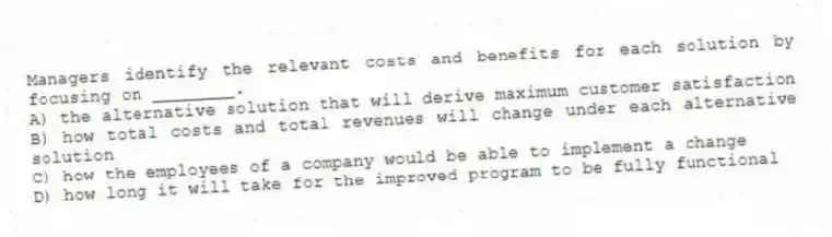 Managers identify the relevant costs and benefits for each solution by focusing on ________.
A) the alternative solution that will derive maximum customer satisfaction
B) how total costs and total revenues will change under each alternative solution
C) how the employees of a company would be able to implement a change
D) how long it will take for the improved program to be fully functional