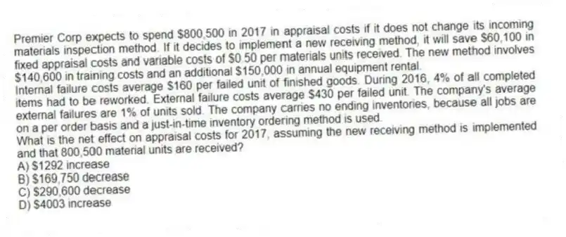 Premier Corp expects to spend $800,500 in 2017 in appraisal costs if it does not change its incoming materials inspection method. If it decides to implement a new receiving method, it will save $60,100 in fixed appraisal costs and variable costs of $0.50 per materials units received. The new method involves $140,600 in training costs and an additional $150,000 in annual equipment rental.
Internal failure costs average $160 per failed unit of finished goods. During 2016, 4% of all completed items had to be reworked. External failure costs average $430 per failed unit. The company's average external failures are 1% of units sold. The company carries no ending inventories, because all jobs are on a per order basis and a just-in-time inventory ordering method is used.
What is the net effect on appraisal costs for 2017, assuming the new receiving method is implemented and that 800,500 material units are received?
A) $1292 increase
B) $169,750 decrease
C) $290,600 decrease
D) $4003 increase