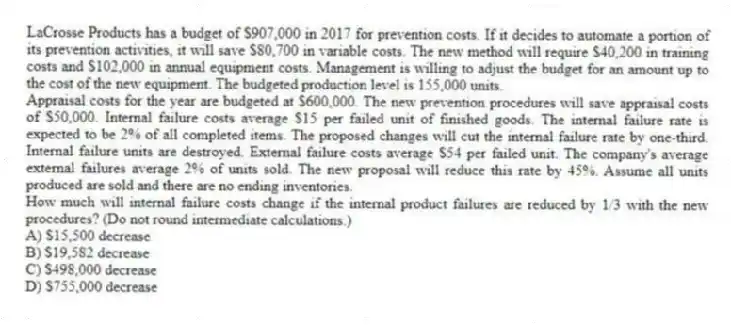 LaCrosse Products has a budget of $907,000 in 2017 for prevention costs. If it decides to automate a portion of its prevention activities, it will save $80,700 in variable costs. The new method will require $40,200 in training costs and $102,000 in annual equipment costs. Management is willing to adjust the budget for an amount up to the cost of the new equipment. The budgeted production level is 155,000 units.
Appraisal costs for the year are budgeted at $600,000. The new prevention procedures will save appraisal costs of $50,000. Internal failure costs average $15 per failed unit of finished goods. The internal failure rate is expected to be 2% of all completed items. The proposed changes will cut the internal failure rate by one-third. Internal failure units are destroyed. External failure costs average $54 per failed unit. The company's average external failures average 2% of units sold. The new proposal will reduce this rate by 45%. Assume all units produced are sold and there are no ending inventories.
How much will internal failure costs change if the internal product failures are reduced by 1/3 with the new procedures? (Do not round intermediate calculations.)
A) $15,500 decrease
B) $19,582 decrease
C) $498,000 decrease
D) $755,000 decrease