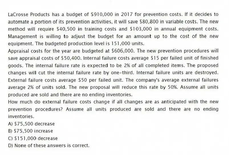 LaCrosse Products has a budget of $910,000 in 2017 for prevention costs. If it decides to automate a portion of its prevention activities, it will save $80,800 in variable costs. The new method will require $40,500 in training costs and $103,000 in annual equipment costs. Management is willing to adjust the budget for an amount up to the cost of the new equipment. The budgeted production level is 151,000 units.
Appraisal costs for the year are budgeted at $606,000. The new prevention procedures will save appraisal costs of $50,400. Internal failure costs average $15 per failed unit of finished goods. The internal failure rate is expected to be 2% of all completed items. The proposed changes will cut the internal failure rate by one-third. Internal failure units are destroyed. External failure costs average $50 per failed unit. The company's average external failures average 2% of units sold. The new proposal will reduce this rate by 50%. Assume all units produced are sold and there are no ending inventories.
How much do external failure costs change if all changes are as anticipated with the new prevention procedures? Assume all units produced are sold and there are no ending inventories.
A) $75,500 decrease
B) $75,500 increase
C) $151,000 decrease
D) None of these answers is correct.