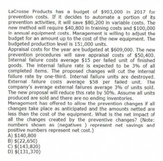 LaCrosse Products has a budget of $903,000 in 2017 for prevention costs. If it decides to automate a portion of its prevention activities, it will save $80,200 in variable costs. The new method will require $40,800 in training costs and $100,000 in annual equipment costs. Management is willing to adjust the budget for an amount up to the cost of the new equipment. The budgeted production level is 151,000 units.
Appraisal costs for the year are budgeted at $609,000. The new prevention procedures will save appraisal costs of $50,400. Internal failure costs average $15 per failed unit of finished goods. The internal failure rate is expected to be 3% of all completed items. The proposed changes will cut the internal failure rate by one-third. Internal failure units are destroyed. External failure costs average $58 per failed unit. The company's average external failures average 3% of units sold. The new proposal will reduce this rate by 50%. Assume all units produced are sold and there are no ending inventories.
Management has offered to allow the prevention changes if all changes take place as anticipated and the amounts netted are less than the cost of the equipment. What is the net impact of all the changes created by the preventive changes? (Note: numbers shown as (negatives ) represent net savings and positive numbers represent net cost.)
A) $140,800
B) $(22,650)
C) $(143,820)
D) $(131,370)