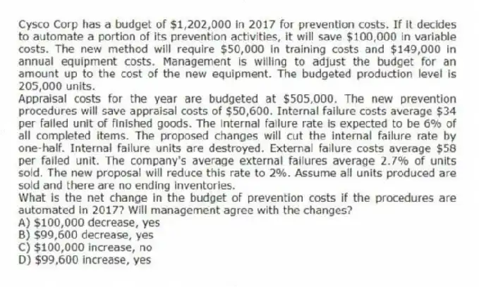 Cysco Corp has a budget of $1,202,000 in 2017 for prevention costs. If it decides to automate a portion of its prevention activities, it will save $100,000 in variable costs. The new method will require $50,000 in training costs and $149,000 in annual equipment costs. Management is willing to adjust the budget for an amount up to the cost of the new equipment. The budgeted production level is 205,000 units.
Appraisal costs for the year are budgeted at $505,000. The new prevention procedures will save appraisal costs of $50,600. Internal failure costs average $34 per failed unit of finished goods. The internal failure rate is expected to be 6% of all completed items. The proposed changes will cut the internal failure rate by one-half. Internal failure units are destroyed. External failure costs average $58 per failed unit. The company's average external failures average 2.7% of units sold. The new proposal will reduce this rate to 2%. Assume all units produced are sold and there are no ending inventories.
What is the net change in the budget of prevention costs if the procedures are automated in 2017? Will management agree with the changes?
A) $100,000 decrease, yes
B) $99,600 decrease, yes
C) $100,000 increase, no
D) $99,600 increase, yes