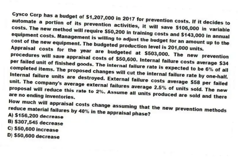 Cysco Corp has a budget of $1,207,000 in 2017 for prevention costs. If it decides to automate a portion of its prevention activities, it will save $106,000 in variable costs. The new method will require $50,200 in training costs and $143,000 in annual equipment costs. Management is willing to adjust the budget for an amount up to the cost of the new equipment. The budgeted production level is 201,000 units.
Appraisal costs for the year are budgeted at $503,000. The new prevention procedures will save appraisal costs of $50,600. Internal failure costs average $34 per failed unit of finished goods. The internal failure rate is expected to be 6% of all completed items. The proposed changes will cut the internal failure rate by one-half. Internal failure units are destroyed. External failure costs average $58 per failed unit. The company's average external failures average 2.5% of units sold. The new proposal will reduce this rate to 2%. Assume all units produced are sold and there are no ending inventories.
How much will appraisal costs change assuming that the new prevention methods reduce material failures by 40% in the appraisal phase?
A) $156,200 decrease
B) $307,545 decrease
C) $50,600 increase
D) $50,600 decrease
