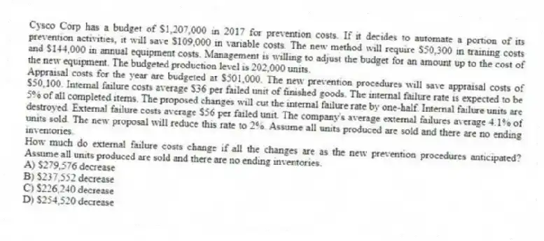Cysco Corp has a budget of $1,207,000 in 2017 for prevention costs. If it decides to automate a portion of its prevention activities, it will save $109,000 in variable costs. The new method will require $50,300 in training costs and $144,000 in annual equipment costs. Management is willing to adjust the budget for an amount up to the cost of the new equipment. The budgeted production level is 202,000 units.
Appraisal costs for the year are budgeted at $501,000. The new prevention procedures will save appraisal costs of $50,100. Internal failure costs average $36 per failed unit of finished goods. The internal failure rate is expected to be 5% of all completed items. The proposed changes will cut the internal failure rate by one-half. Internal failure units are destroyed. External failure costs average $56 per failed unit. The company's average external failures average 4.1% of units sold. The new proposal will reduce this rate to 2%. Assume all units produced are sold and there are no ending inventories.
How much do external failure costs change if all the changes are as the new prevention procedures anticipated? Assume all units produced are sold and there are no ending inventories.
A) $279,576 decrease
B) $237,552 decrease
C) $226,240 decrease
D) $254,520 decrease
