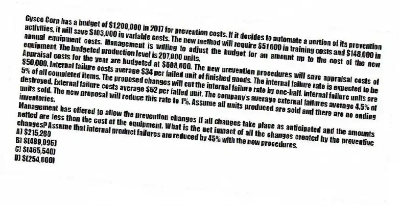 Cysco Corp has a budget of $1,200,000 in 2017 for prevention costs. If it decides to automate a portion of its prevention activities, it will save $103,000 in variable costs. The new method will require $51,000 in training costs and $148,000 in annual equipment costs. Management is willing to adjust the budget for an amount up to the cost of the new equipment. The budgeted production level is 207,000 units.
Appraisal costs for the year are budgeted at $508,000. The new prevention procedures will save appraisal costs of $50,000. Internal failure costs average $34 per failed unit of finished goods. The internal failure rate is expected to be 5% of all completed items. The proposed changes will cut the internal failure rate by one-half. Internal failure units are destroyed. External failure costs average $52 per failed unit. The company's average external failures average 4.5% of units sold. The new proposal will reduce this rate to 1%. Assume all units produced are sold and there are no ending inventories.
Management has offered to allow the prevention changes if all changes take place as anticipated and the amounts netted are less than the cost of the equipment. What is the net impact of all the changes created by the preventive changes? Assume that internal product failures are reduced by 45% with the new procedures.
A) $215,280
B) $(489,095)
C) $(465,540)
D) $(254,000)