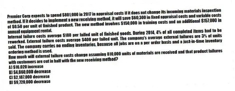 Premier Corp expects to spend $801,000 in 2017 in appraisal costs if it does not change its incoming materials inspection method. If it decides to implement a new receiving method, it will save $60,300 in fixed appraisal costs and variable costs of $0.50 per unit of finished product. The new method involves $150,000 in training costs and an additional $157,000 in annual equipment rental.
Internal failure costs average $180 per failed unit of finished goods. During 2014, 4% of all completed items had to be reworked. External failure costs average $400 per failed unit. The company's average external failures are 3% of units sold. The company carries no ending inventories, because all jobs are on a per order basis and a just-in-time inventory ordering method is used.
How much will external failure costs change assuming 810,000 units of materials are received and that product failures with customers are cut in half with the new receiving method?
A) $16,020 increase
B) $4,860,000 decrease
C) $2,187,000 decrease
D) $9,720,000 decrease
