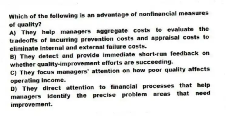 Which of the following is an advantage of nonfinancial measures of quality?
A) They help managers aggregate costs to evaluate the tradeoffs of incurring prevention costs and appraisal costs to eliminate internal and external failure costs.
B) They detect and provide immediate short-run feedback on whether quality-improvement efforts are succeeding.
C) They focus managers' attention on how poor quality affects operating income.
D) They direct attention to financial processes that help managers identify the precise problem areas that need improvement.