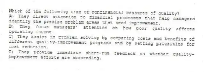 Which of the following true of nonfinancial measures of quality?
A) They direct attention to financial processes that help managers identify the precise problem areas that need improvement.
B) They focus managers' attention on how poor quality affects operating income.
C) They assist in problem solving by comparing costs and benefits of different quality-improvement programs and by setting priorities for cost reduction.
D) They provide immediate short-run feedback on whether quality-improvement efforts are succeeding.