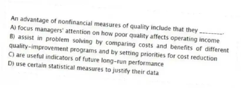 An advantage of nonfinancial measures of quality include that they ________.
A) focus managers' attention on how poor quality affects operating income
B) assist in problem solving by comparing costs and benefits of different quality-improvement programs and by setting priorities for cost reduction
C) are useful indicators of future long-run performance
D) use certain statistical measures to justify their data