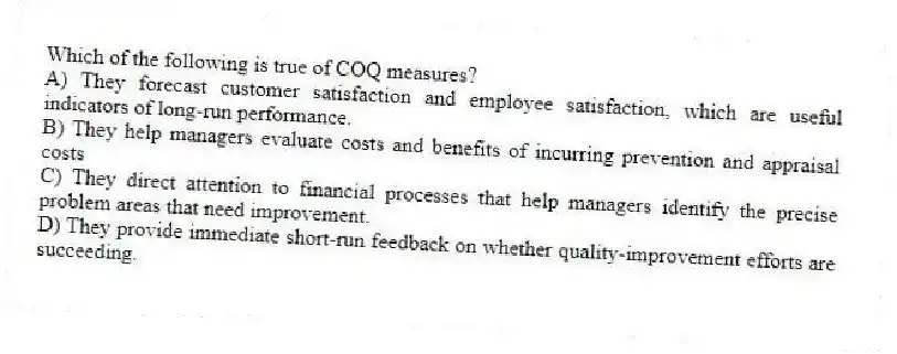 Which of the following is true of COQ measures?
A) They forecast customer satisfaction and employee satisfaction, which are useful indicators of long-run performance.
B) They help managers evaluate costs and benefits of incurring prevention and appraisal costs
C) They direct attention to financial processes that help managers identify the precise problem areas that need improvement.
D) They provide immediate short-run feedback on whether quality-improvement efforts are succeeding.