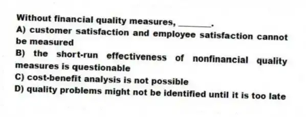 Without financial quality measures, ________.
A) customer satisfaction and employee satisfaction cannot be measured
B) the short-run effectiveness of nonfinancial quality measures is questionable
C) cost-benefit analysis is not possible
D) quality problems might not be identified until it is too late