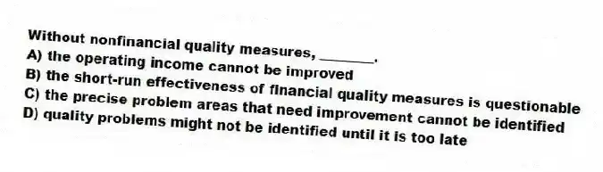 Without nonfinancial quality measures, ________.
A) the operating income cannot be improved
B) the short-run effectiveness of financial quality measures is questionable
C) the precise problem areas that need improvement cannot be identified
D) quality problems might not be identified until it is too late