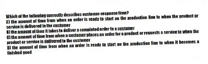 Which of the following correctly describes customer-response time?
A) the amount of time from when an order is ready to start on the production line to when the product or service is delivered to the customer
B) the amount of time it takes to deliver a completed order to a customer
C) the amount of time from when a customer places an order for a product or requests a service to when the product or service is delivered to the customer
D) the amount of time from when an order is ready to start on the production line to when it becomes a finished good