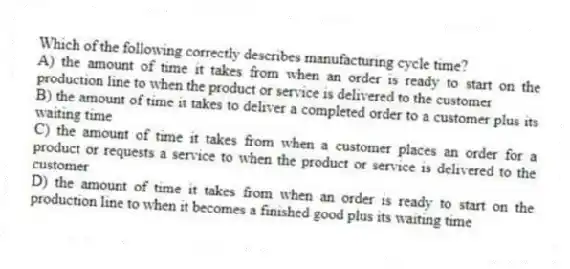 Which of the following correctly describes manufacturing cycle time?
A) the amount of time it takes from when an order is ready to start on the production line to when the product or service is delivered to the customer
B) the amount of time it takes to deliver a completed order to a customer plus its waiting time
C) the amount of time it takes from when a customer places an order for a product or requests a service to when the product or service is delivered to the customer
D) the amount of time it takes from when an order is ready to start on the production line to when it becomes a finished good plus its waiting time
