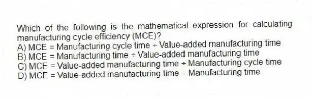 Which of the following is the mathematical expression for calculating manufacturing cycle efficiency (MCE)?
A) MCE = Manufacturing cycle time ÷ Value-added manufacturing time
B) MCE = Manufacturing time ÷ Value-added manufacturing time
C) MCE = Value-added manufacturing time ÷ Manufacturing cycle time
D) MCE = Value-added manufacturing time ÷ Manufacturing time