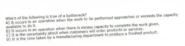 Which of the following is true of a bottleneck?
A) It occurs in an operation when the work to be performed approaches or exceeds the capacity available to do it.
B) It occurs in an operation when there is excess capacity to complete the work given.
C) It is the uncertainty about when customers will order products or services.
D) It is the time taken by a manufacturing department to produce a finished product.