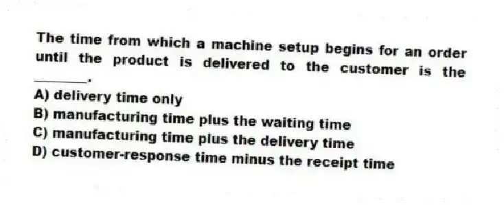 The time from which a machine setup begins for an order until the product is delivered to the customer is the ________.
A) delivery time only
B) manufacturing time plus the waiting time
C) manufacturing time plus the delivery time
D) customer-response time minus the receipt time