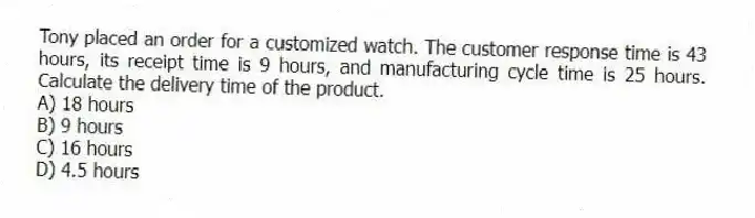 Tony placed an order for a customized watch. The customer response time is 43 hours, its receipt time is 9 hours, and manufacturing cycle time is 25 hours. Calculate the delivery time of the product.
A) 18 hours
B) 9 hours
C) 16 hours
D) 4.5 hours