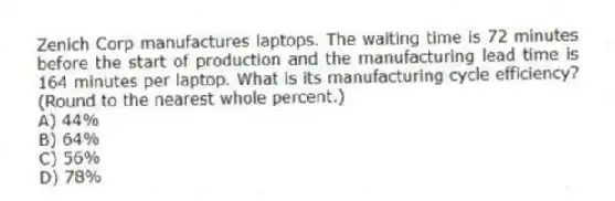 Zenich Corp manufactures laptops. The waiting time is 72 minutes before the start of production and the manufacturing lead time is 164 minutes per laptop. What is its manufacturing cycle efficiency? (Round to the nearest whole percent.)
A) 44%
B) 64%
C) 56%
D) 78%
